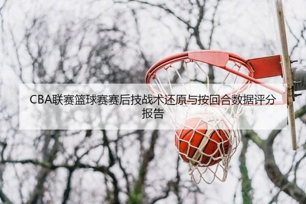 CBA联赛篮球赛赛后技战术还原与按回合数据评分报告